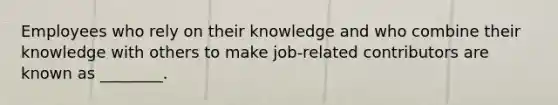 Employees who rely on their knowledge and who combine their knowledge with others to make job-related contributors are known as ________.