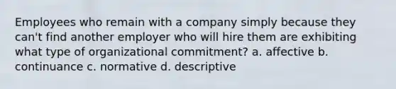 Employees who remain with a company simply because they can't find another employer who will hire them are exhibiting what type of organizational commitment? a. affective b. continuance c. normative d. descriptive