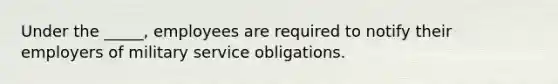 Under the _____, employees are required to notify their employers of military service obligations.