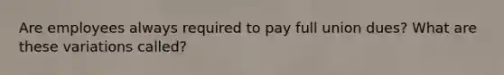 Are employees always required to pay full union dues? What are these variations called?