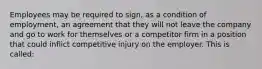 Employees may be required to sign, as a condition of employment, an agreement that they will not leave the company and go to work for themselves or a competitor firm in a position that could inflict competitive injury on the employer. This is called: