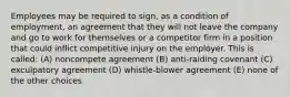 Employees may be required to sign, as a condition of employment, an agreement that they will not leave the company and go to work for themselves or a competitor firm in a position that could inflict competitive injury on the employer. This is called: (A) noncompete agreement (B) anti-raiding covenant (C) exculpatory agreement (D) whistle-blower agreement (E) none of the other choices