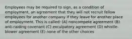 Employees may be required to sign, as a condition of employment, an agreement that they will not recruit fellow employees for another company if they leave for another place of employment. This is called: (A) noncompete agreement (B) anti-raiding covenant (C) exculpatory agreement (D) whistle-blower agreement (E) none of the other choices