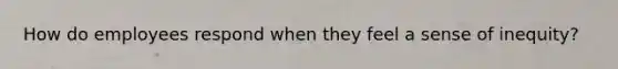 How do employees respond when they feel a sense of inequity?