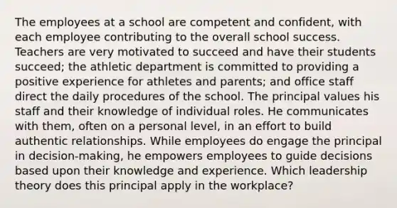 The employees at a school are competent and confident, with each employee contributing to the overall school success. Teachers are very motivated to succeed and have their students succeed; the athletic department is committed to providing a positive experience for athletes and parents; and office staff direct the daily procedures of the school. The principal values his staff and their knowledge of individual roles. He communicates with them, often on a personal level, in an effort to build authentic relationships. While employees do engage the principal in decision-making, he empowers employees to guide decisions based upon their knowledge and experience. Which leadership theory does this principal apply in the workplace?