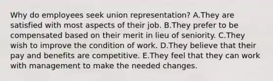 Why do employees seek union​ representation? A.They are satisfied with most aspects of their job. B.They prefer to be compensated based on their merit in lieu of seniority. C.They wish to improve the condition of work. D.They believe that their pay and benefits are competitive. E.They feel that they can work with management to make the needed changes.