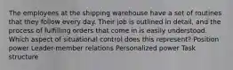 The employees at the shipping warehouse have a set of routines that they follow every day. Their job is outlined in detail, and the process of fulfilling orders that come in is easily understood. Which aspect of situational control does this represent? Position power Leader-member relations Personalized power Task structure