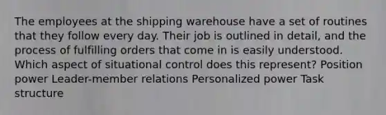 The employees at the shipping warehouse have a set of routines that they follow every day. Their job is outlined in detail, and the process of fulfilling orders that come in is easily understood. Which aspect of situational control does this represent? Position power Leader-member relations Personalized power Task structure