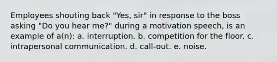 Employees shouting back "Yes, sir" in response to the boss asking "Do you hear me?" during a motivation speech, is an example of a(n): a. interruption. b. competition for the floor. c. intrapersonal communication. d. call-out. e. noise.