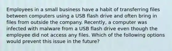 Employees in a small business have a habit of transferring files between computers using a USB flash drive and often bring in files from outside the company. Recently, a computer was infected with malware from a USB flash drive even though the employee did not access any files. Which of the following options would prevent this issue in the future?