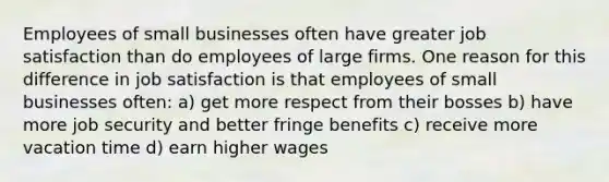 Employees of small businesses often have greater job satisfaction than do employees of large firms. One reason for this difference in job satisfaction is that employees of small businesses often: a) get more respect from their bosses b) have more job security and better fringe benefits c) receive more vacation time d) earn higher wages