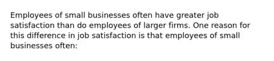 Employees of small businesses often have greater job satisfaction than do employees of larger firms. One reason for this difference in job satisfaction is that employees of small businesses often: