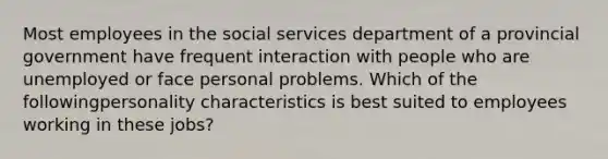 Most employees in the social services department of a provincial government have frequent interaction with people who are unemployed or face personal problems. Which of the followingpersonality characteristics is best suited to employees working in these jobs?