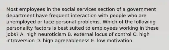 Most employees in the social services section of a government department have frequent interaction with people who are unemployed or face personal problems. Which of the following personality factors is best suited to employees working in these jobs? A. high neuroticism B. external locus of control C. high introversion D. high agreeableness E. low motivation