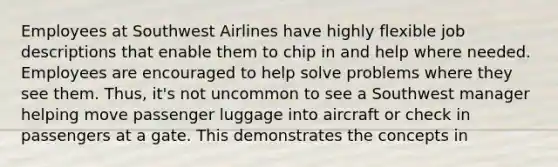 Employees at Southwest Airlines have highly flexible job descriptions that enable them to chip in and help where needed. Employees are encouraged to help solve problems where they see them. Thus, it's not uncommon to see a Southwest manager helping move passenger luggage into aircraft or check in passengers at a gate. This demonstrates the concepts in