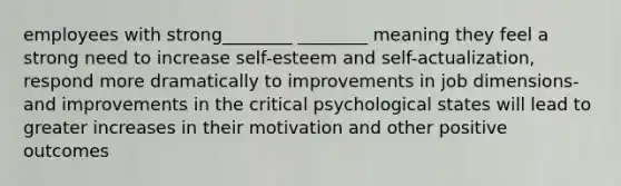 employees with strong________ ________ meaning they feel a strong need to increase self-esteem and self-actualization, respond more dramatically to improvements in job dimensions- and improvements in the critical psychological states will lead to greater increases in their motivation and other positive outcomes