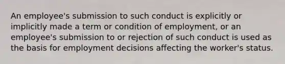 An employee's submission to such conduct is explicitly or implicitly made a term or condition of employment, or an employee's submission to or rejection of such conduct is used as the basis for employment decisions affecting the worker's status.