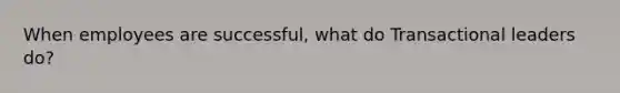 When employees are successful, what do Transactional leaders do?