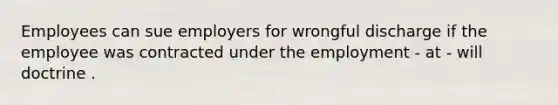 Employees can sue employers for wrongful discharge if the employee was contracted under the employment - at - will doctrine .