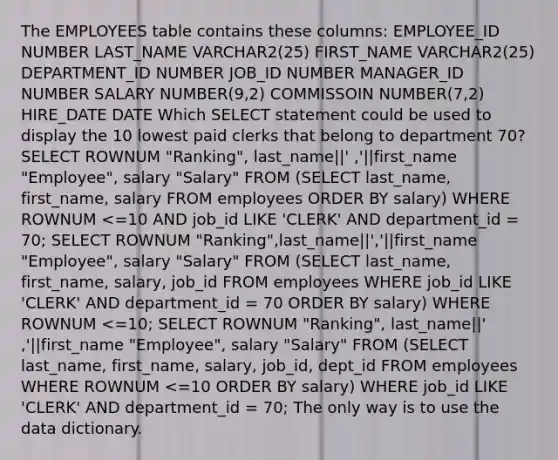 The EMPLOYEES table contains these columns: EMPLOYEE_ID NUMBER LAST_NAME VARCHAR2(25) FIRST_NAME VARCHAR2(25) DEPARTMENT_ID NUMBER JOB_ID NUMBER MANAGER_ID NUMBER SALARY NUMBER(9,2) COMMISSOIN NUMBER(7,2) HIRE_DATE DATE Which SELECT statement could be used to display the 10 lowest paid clerks that belong to department 70? SELECT ROWNUM "Ranking", last_name||' ,'||first_name "Employee", salary "Salary" FROM (SELECT last_name, first_name, salary FROM employees ORDER BY salary) WHERE ROWNUM <=10 AND job_id LIKE 'CLERK' AND department_id = 70; SELECT ROWNUM "Ranking",last_name||','||first_name "Employee", salary "Salary" FROM (SELECT last_name, first_name, salary, job_id FROM employees WHERE job_id LIKE 'CLERK' AND department_id = 70 ORDER BY salary) WHERE ROWNUM <=10; SELECT ROWNUM "Ranking", last_name||' ,'||first_name "Employee", salary "Salary" FROM (SELECT last_name, first_name, salary, job_id, dept_id FROM employees WHERE ROWNUM <=10 ORDER BY salary) WHERE job_id LIKE 'CLERK' AND department_id = 70; The only way is to use the data dictionary.