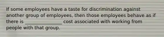 If some employees have a taste for discrimination against another group of employees, then those employees behave as if there is ________________ cost associated with working from people with that group.