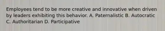 Employees tend to be more creative and innovative when driven by leaders exhibiting this behavior. A. Paternalistic B. Autocratic C. Authoritarian D. Participative