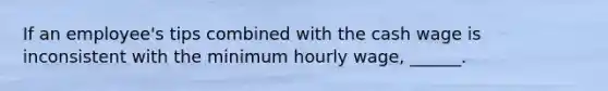 If an employee's tips combined with the cash wage is inconsistent with the minimum hourly wage, ______.
