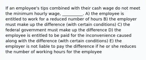 If an employee's tips combined with their cash wage do not meet the minimum hourly wage, __________. A) the employee is entitled to work for a reduced number of hours B) the employer must make up the difference (with certain conditions) C) the federal government must make up the difference D) the employee is entitled to be paid for the inconvenience caused along with the difference (with certain conditions) E) the employer is not liable to pay the difference if he or she reduces the number of working hours for the employee