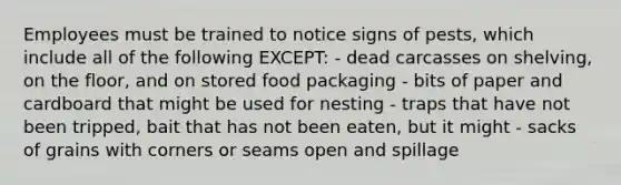 Employees must be trained to notice signs of pests, which include all of the following EXCEPT: - dead carcasses on shelving, on the floor, and on stored food packaging - bits of paper and cardboard that might be used for nesting - traps that have not been tripped, bait that has not been eaten, but it might - sacks of grains with corners or seams open and spillage