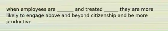 when employees are _______ and treated ______ they are more likely to engage above and beyond citizenship and be more productive