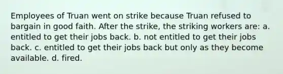 Employees of Truan went on strike because Truan refused to bargain in good faith. After the strike, the striking workers are: a. entitled to get their jobs back. b. not entitled to get their jobs back. c. entitled to get their jobs back but only as they become available. d. fired.