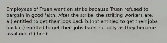 Employees of Truan went on strike because Truan refused to bargain in good faith. After the strike, the striking workers are: a.) entitled to get their jobs back b.)not entitled to get their jobs back c.) entitled to get their jobs back nut only as they become available d.) fired