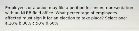 Employees or a union may file a petition for union representation with an NLRB field office. What percentage of employees affected must sign it for an election to take place? Select one: a.10% b.30% c.50% d.60%