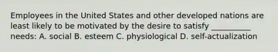 Employees in the United States and other developed nations are least likely to be motivated by the desire to satisfy __________ needs: A. social B. esteem C. physiological D. self-actualization