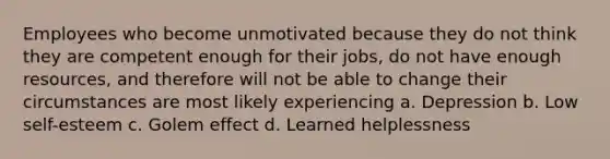 Employees who become unmotivated because they do not think they are competent enough for their jobs, do not have enough resources, and therefore will not be able to change their circumstances are most likely experiencing a. Depression b. Low self-esteem c. Golem effect d. Learned helplessness