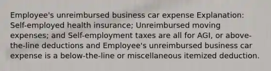 Employee's unreimbursed business car expense Explanation: Self-employed health insurance; Unreimbursed moving expenses; and Self-employment taxes are all for AGI, or above-the-line deductions and Employee's unreimbursed business car expense is a below-the-line or miscellaneous itemized deduction.