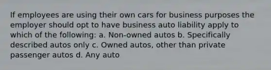 If employees are using their own cars for business purposes the employer should opt to have business auto liability apply to which of the following: a. Non-owned autos b. Specifically described autos only c. Owned autos, other than private passenger autos d. Any auto