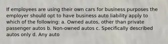 If employees are using their own cars for business purposes the employer should opt to have business auto liability apply to which of the following: a. Owned autos, other than private passenger autos b. Non-owned autos c. Specifically described autos only d. Any auto