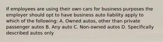 If employees are using their own cars for business purposes the employer should opt to have business auto liability apply to which of the following: A. Owned autos, other than private passenger autos B. Any auto C. Non-owned autos D. Specifically described autos only