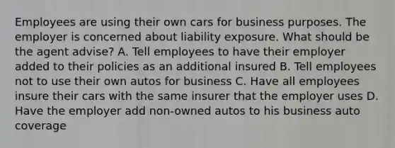 Employees are using their own cars for business purposes. The employer is concerned about liability exposure. What should be the agent advise? A. Tell employees to have their employer added to their policies as an additional insured B. Tell employees not to use their own autos for business C. Have all employees insure their cars with the same insurer that the employer uses D. Have the employer add non-owned autos to his business auto coverage