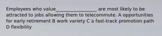 Employees who value__________________ are most likely to be attracted to jobs allowing them to telecommute. A opportunities for early retirement B work variety C a fast-track promotion path D flexibility