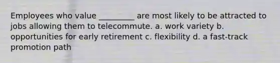 Employees who value _________ are most likely to be attracted to jobs allowing them to telecommute. a. work variety b. opportunities for early retirement c. flexibility d. a fast-track promotion path