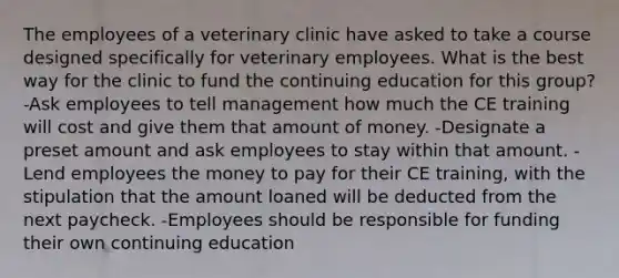 The employees of a veterinary clinic have asked to take a course designed specifically for veterinary employees. What is the best way for the clinic to fund the continuing education for this group? -Ask employees to tell management how much the CE training will cost and give them that amount of money. -Designate a preset amount and ask employees to stay within that amount. -Lend employees the money to pay for their CE training, with the stipulation that the amount loaned will be deducted from the next paycheck. -Employees should be responsible for funding their own continuing education