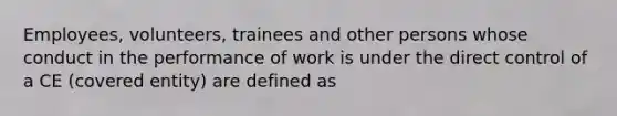 Employees, volunteers, trainees and other persons whose conduct in the performance of work is under the direct control of a CE (covered entity) are defined as