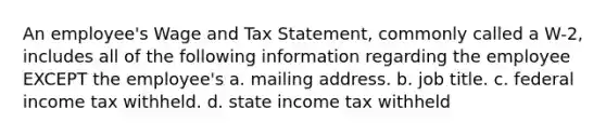 An employee's Wage and Tax Statement, commonly called a W-2, includes all of the following information regarding the employee EXCEPT the employee's a. mailing address. b. job title. c. federal income tax withheld. d. state income tax withheld