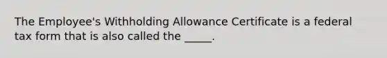 The Employee's Withholding Allowance Certificate is a federal tax form that is also called the _____.