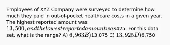 Employees of XYZ Company were surveyed to determine how much they paid in out-of-pocket healthcare costs in a given year. The highest reported amount was 13,500, and the lowest reported amount was425. For this data set, what is the range? A) 6,963 B)13,075 C) 13,925 D)6,750