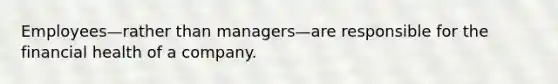 Employees—rather than managers—are responsible for the financial health of a company.