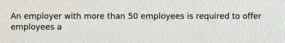 An employer with more than 50 employees is required to offer employees a