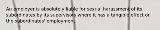 An employer is absolutely liable for sexual harassment of its subordinates by its supervisors where it has a tangible effect on the subordinates' employment.